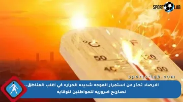الأرصاد تحذر من استمرار الموجة شديدة الحرارة في أغلب المناطق.. نصائح ضرورية للمواطنين للوقاية